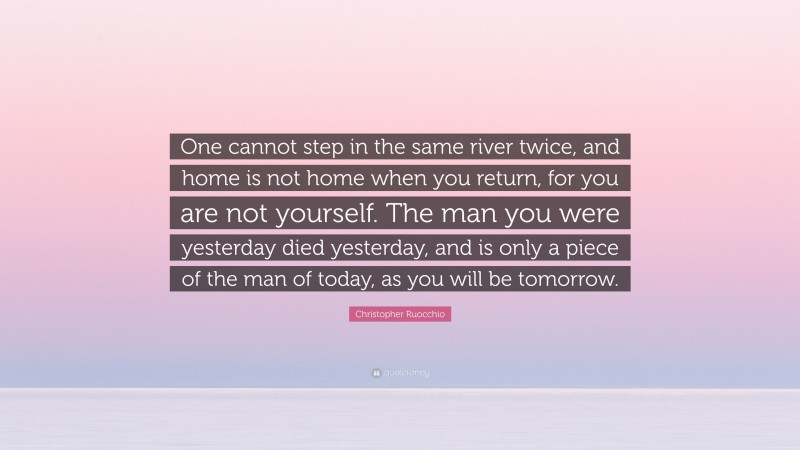Christopher Ruocchio Quote: “One cannot step in the same river twice, and home is not home when you return, for you are not yourself. The man you were yesterday died yesterday, and is only a piece of the man of today, as you will be tomorrow.”