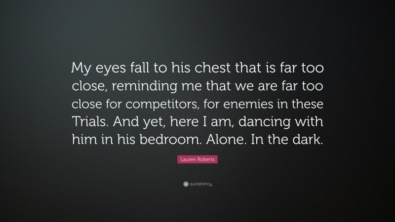 Lauren Roberts Quote: “My eyes fall to his chest that is far too close, reminding me that we are far too close for competitors, for enemies in these Trials. And yet, here I am, dancing with him in his bedroom. Alone. In the dark.”