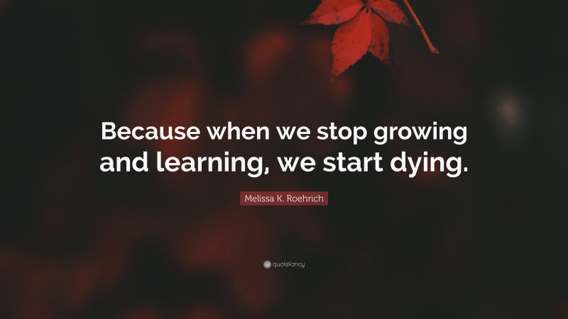 Melissa K. Roehrich Quote: “Because when we stop growing and learning, we start dying.”