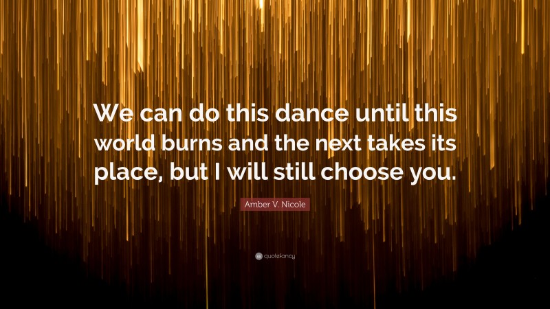 Amber V. Nicole Quote: “We can do this dance until this world burns and the next takes its place, but I will still choose you.”