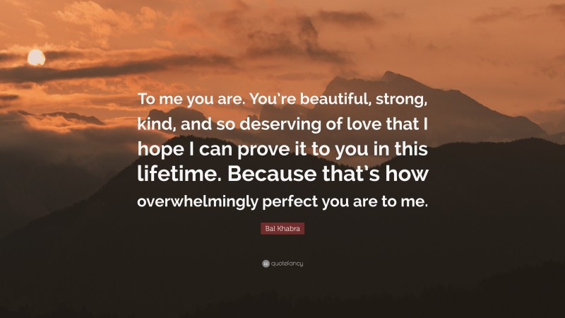 Bal Khabra Quote: “To me you are. You’re beautiful, strong, kind, and so deserving of love that I hope I can prove it to you in this lifetime. Because that’s how overwhelmingly perfect you are to me.”