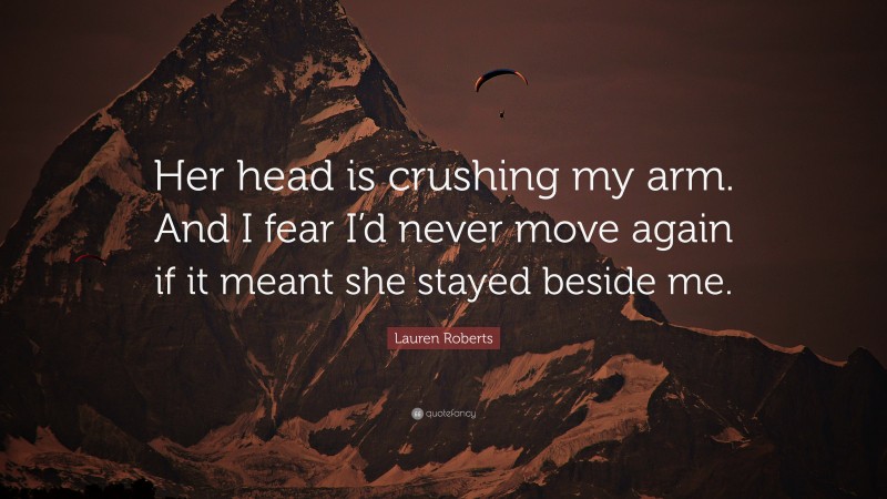 Lauren Roberts Quote: “Her head is crushing my arm. And I fear I’d never move again if it meant she stayed beside me.”