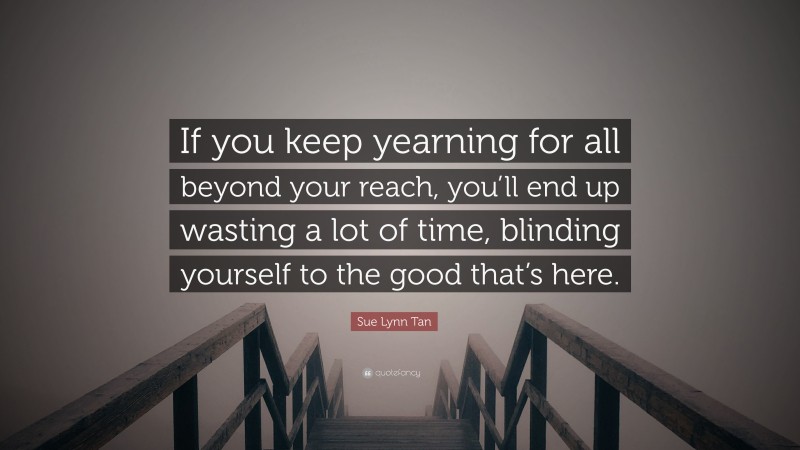 Sue Lynn Tan Quote: “If you keep yearning for all beyond your reach, you’ll end up wasting a lot of time, blinding yourself to the good that’s here.”