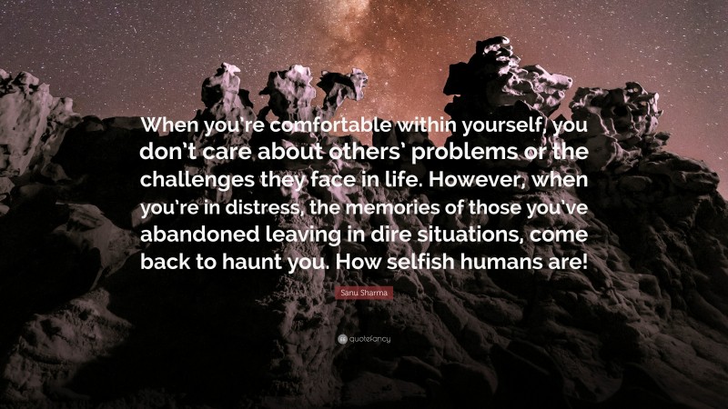 Sanu Sharma Quote: “When you’re comfortable within yourself, you don’t care about others’ problems or the challenges they face in life. However, when you’re in distress, the memories of those you’ve abandoned leaving in dire situations, come back to haunt you. How selfish humans are!”