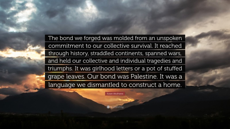Susan Abulhawa Quote: “The bond we forged was molded from an unspoken commitment to our collective survival. It reached through history, straddled continents, spanned wars, and held our collective and individual tragedies and triumphs. It was girlhood letters or a pot of stuffed grape leaves. Our bond was Palestine. It was a language we dismantled to construct a home.”