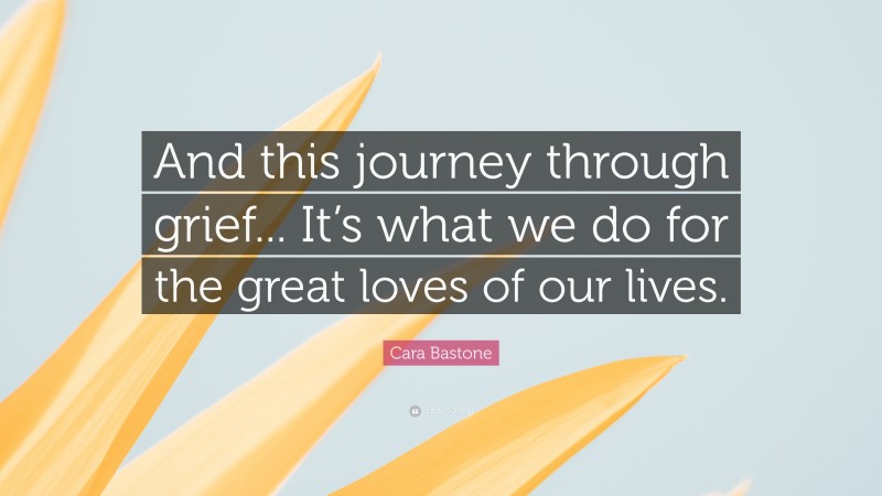 Cara Bastone Quote: “And this journey through grief... It’s what we do for the great loves of our lives.”