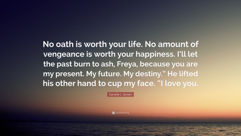 Danielle L. Jensen Quote: “No oath is worth your life. No amount of vengeance is worth your happiness. I’ll let the past burn to ash, Freya, because you are my present. My future. My destiny.” He lifted his other hand to cup my face. “I love you.”