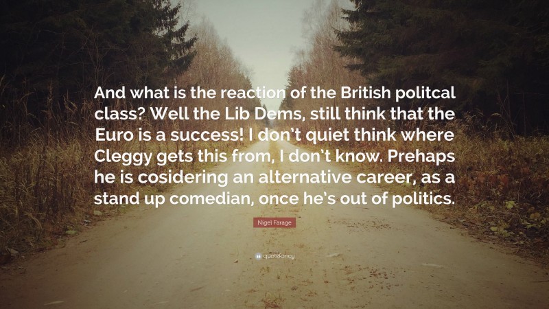 Nigel Farage Quote: “And what is the reaction of the British politcal class? Well the Lib Dems, still think that the Euro is a success! I don’t quiet think where Cleggy gets this from, I don’t know. Prehaps he is cosidering an alternative career, as a stand up comedian, once he’s out of politics.”