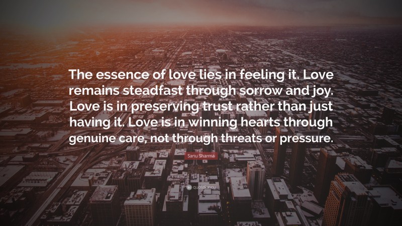 Sanu Sharma Quote: “The essence of love lies in feeling it. Love remains steadfast through sorrow and joy. Love is in preserving trust rather than just having it. Love is in winning hearts through genuine care, not through threats or pressure.”