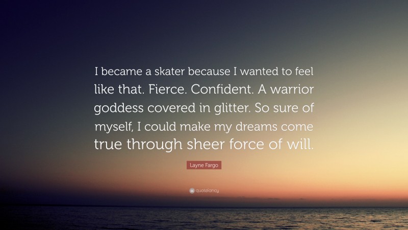 Layne Fargo Quote: “I became a skater because I wanted to feel like that. Fierce. Confident. A warrior goddess covered in glitter. So sure of myself, I could make my dreams come true through sheer force of will.”