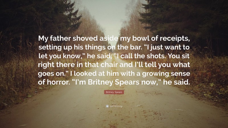 Britney Spears Quote: “My father shoved aside my bowl of receipts, setting up his things on the bar. “I just want to let you know,” he said, “I call the shots. You sit right there in that chair and I’ll tell you what goes on.” I looked at him with a growing sense of horror. “I’m Britney Spears now,” he said.”
