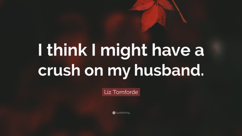 Liz Tomforde Quote: “I think I might have a crush on my husband.”