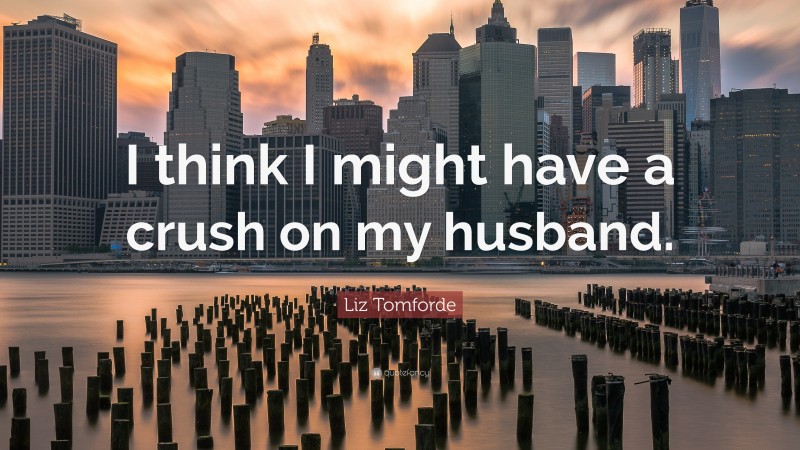 Liz Tomforde Quote: “I think I might have a crush on my husband.”