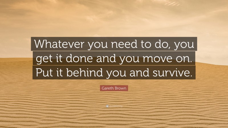 Gareth Brown Quote: “Whatever you need to do, you get it done and you move on. Put it behind you and survive.”