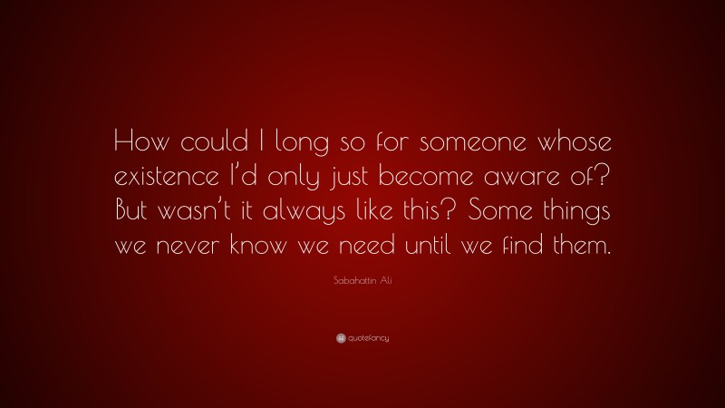 Sabahattin Ali Quote: “How could I long so for someone whose existence I’d only just become aware of? But wasn’t it always like this? Some things we never know we need until we find them.”