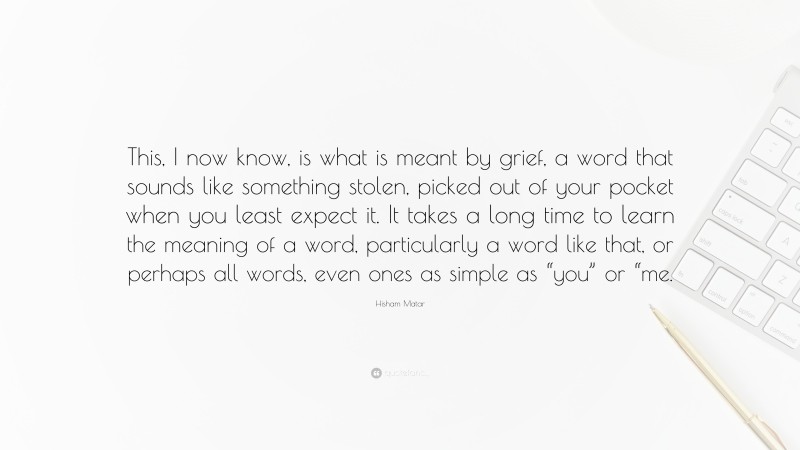 Hisham Matar Quote: “This, I now know, is what is meant by grief, a word that sounds like something stolen, picked out of your pocket when you least expect it. It takes a long time to learn the meaning of a word, particularly a word like that, or perhaps all words, even ones as simple as “you” or “me.”