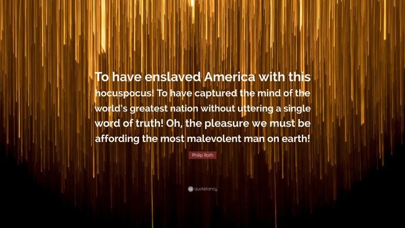 Philip Roth Quote: “To have enslaved America with this hocuspocus! To have captured the mind of the world’s greatest nation without uttering a single word of truth! Oh, the pleasure we must be affording the most malevolent man on earth!”