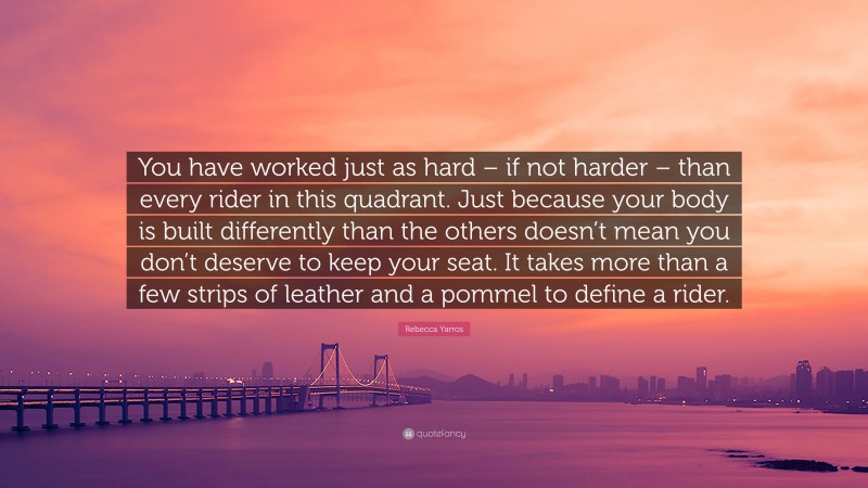 Rebecca Yarros Quote: “You have worked just as hard – if not harder – than every rider in this quadrant. Just because your body is built differently than the others doesn’t mean you don’t deserve to keep your seat. It takes more than a few strips of leather and a pommel to define a rider.”