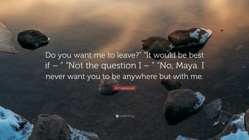 Ali Hazelwood Quote: “Do you want me to leave?” “It would be best if – ” “Not the question I – ” “No, Maya. I never want you to be anywhere but with me.”