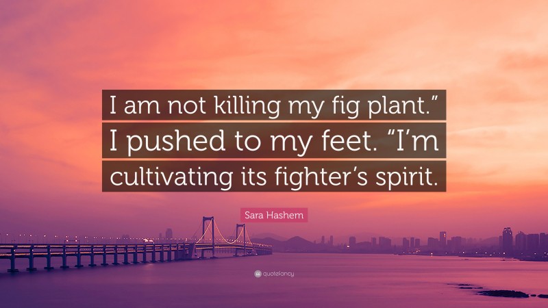 Sara Hashem Quote: “I am not killing my fig plant.” I pushed to my feet. “I’m cultivating its fighter’s spirit.”