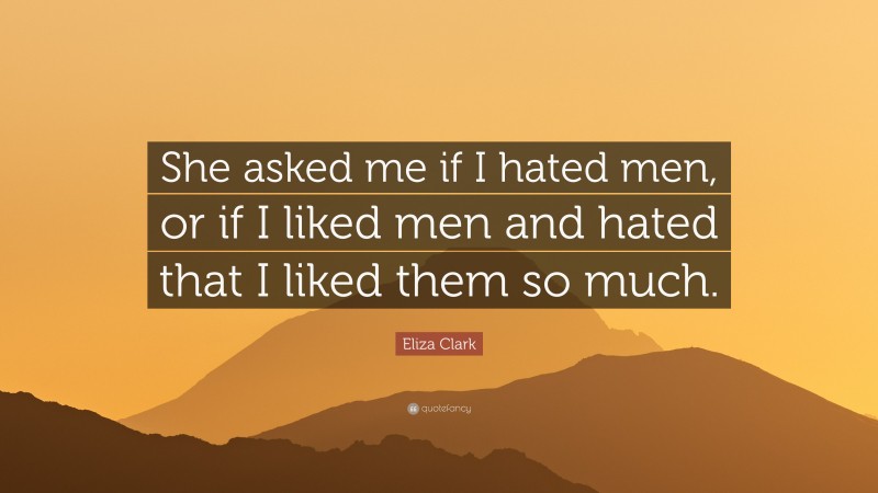 Eliza Clark Quote: “She asked me if I hated men, or if I liked men and hated that I liked them so much.”