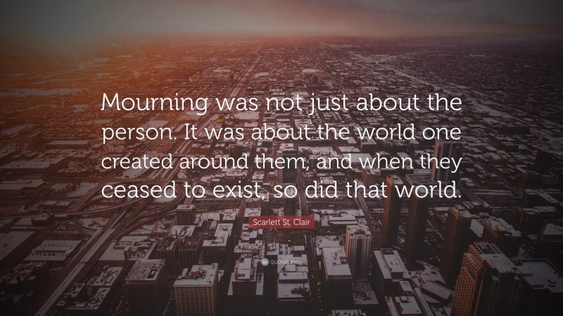 Scarlett St. Clair Quote: “Mourning was not just about the person. It was about the world one created around them, and when they ceased to exist, so did that world.”