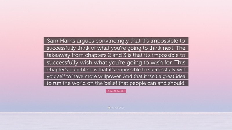 Robert M. Sapolsky Quote: “Sam Harris argues convincingly that it’s impossible to successfully think of what you’re going to think next. The takeaway from chapters 2 and 3 is that it’s impossible to successfully wish what you’re going to wish for. This chapter’s punchline is that it’s impossible to successfully will yourself to have more willpower. And that it isn’t a great idea to run the world on the belief that people can and should.”