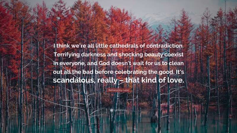 Bethany Joy Lenz Quote: “I think we’re all little cathedrals of contradiction. Terrifying darkness and shocking beauty coexist in everyone, and God doesn’t wait for us to clean out all the bad before celebrating the good. It’s scandalous, really – that kind of love.”
