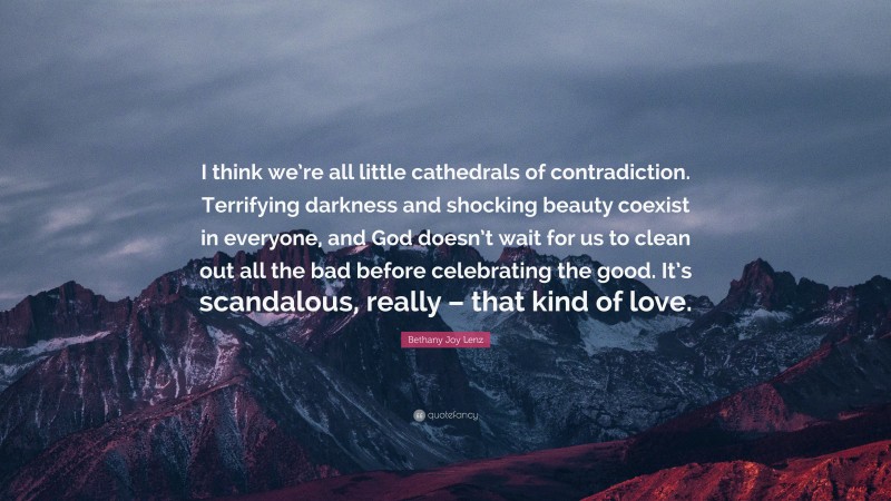 Bethany Joy Lenz Quote: “I think we’re all little cathedrals of contradiction. Terrifying darkness and shocking beauty coexist in everyone, and God doesn’t wait for us to clean out all the bad before celebrating the good. It’s scandalous, really – that kind of love.”