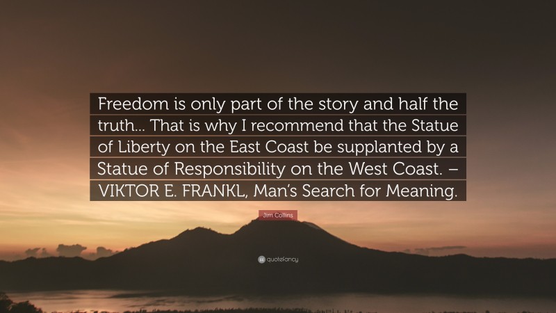 Jim Collins Quote: “Freedom is only part of the story and half the truth... That is why I recommend that the Statue of Liberty on the East Coast be supplanted by a Statue of Responsibility on the West Coast. – VIKTOR E. FRANKL, Man’s Search for Meaning.”