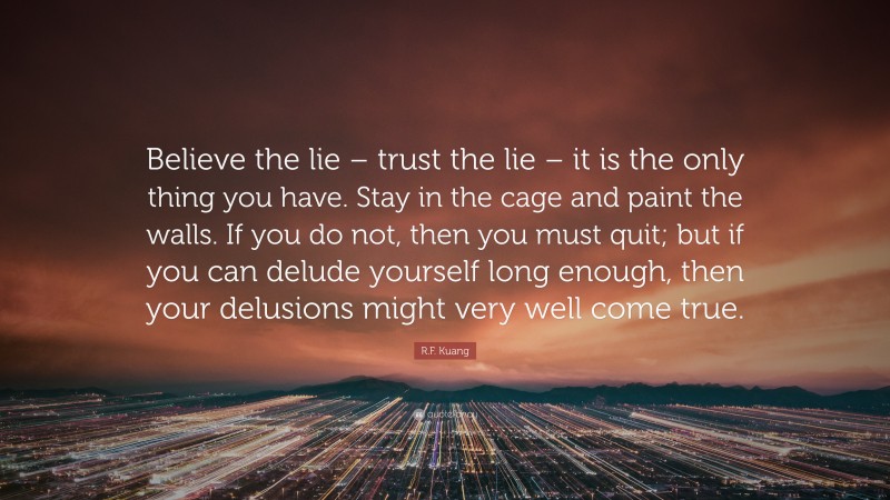 R.F. Kuang Quote: “Believe the lie – trust the lie – it is the only thing you have. Stay in the cage and paint the walls. If you do not, then you must quit; but if you can delude yourself long enough, then your delusions might very well come true.”