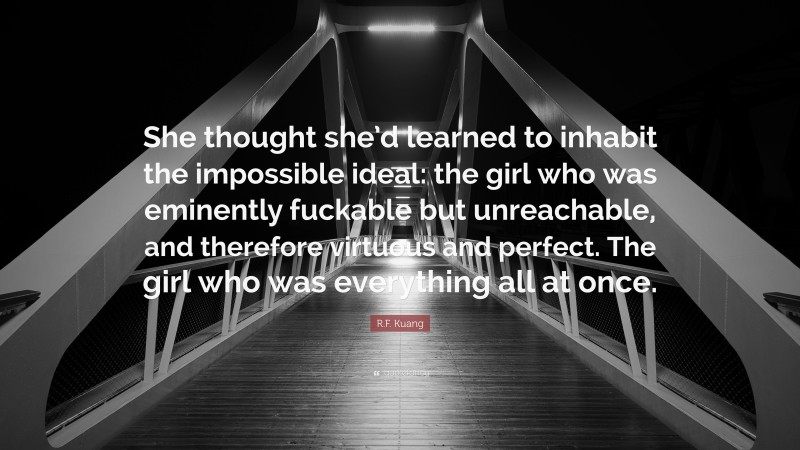 R.F. Kuang Quote: “She thought she’d learned to inhabit the impossible ideal: the girl who was eminently fuckable but unreachable, and therefore virtuous and perfect. The girl who was everything all at once.”