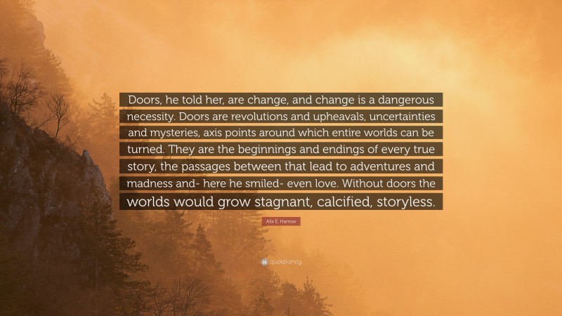 Alix E. Harrow Quote: “Doors, he told her, are change, and change is a dangerous necessity. Doors are revolutions and upheavals, uncertainties and mysteries, axis points around which entire worlds can be turned. They are the beginnings and endings of every true story, the passages between that lead to adventures and madness and- here he smiled- even love. Without doors the worlds would grow stagnant, calcified, storyless.”
