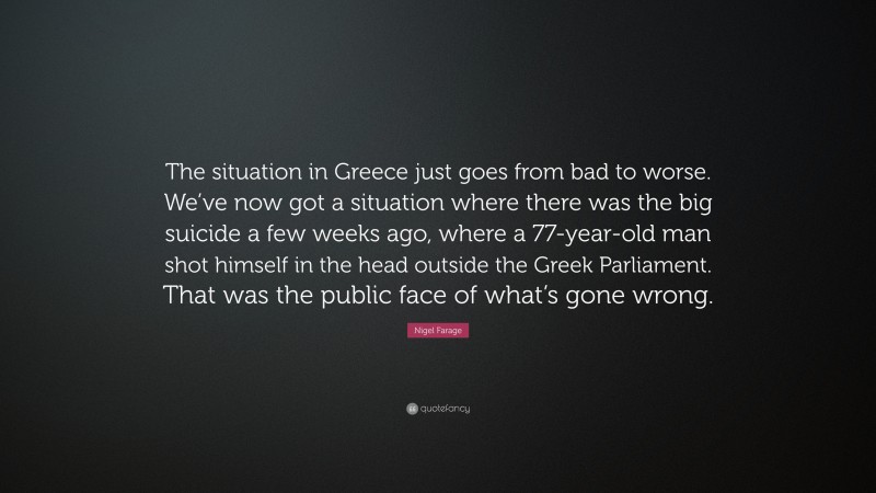 Nigel Farage Quote: “The situation in Greece just goes from bad to worse. We’ve now got a situation where there was the big suicide a few weeks ago, where a 77-year-old man shot himself in the head outside the Greek Parliament. That was the public face of what’s gone wrong.”
