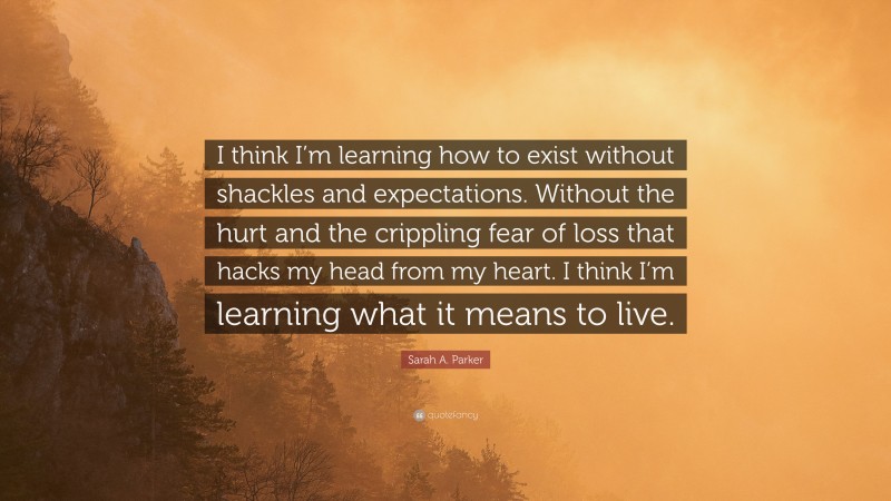 Sarah A. Parker Quote: “I think I’m learning how to exist without shackles and expectations. Without the hurt and the crippling fear of loss that hacks my head from my heart. I think I’m learning what it means to live.”