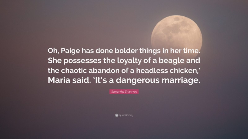 Samantha Shannon Quote: “Oh, Paige has done bolder things in her time. She possesses the loyalty of a beagle and the chaotic abandon of a headless chicken,’ Maria said. ‘It’s a dangerous marriage.”