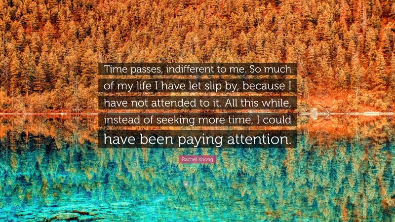 Rachel Khong Quote: “Time passes, indifferent to me. So much of my life I have let slip by, because I have not attended to it. All this while, instead of seeking more time, I could have been paying attention.”