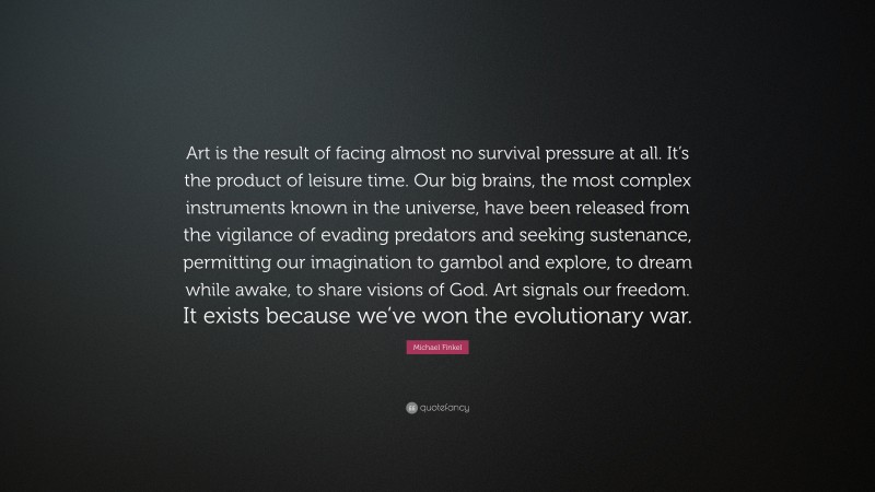 Michael Finkel Quote: “Art is the result of facing almost no survival pressure at all. It’s the product of leisure time. Our big brains, the most complex instruments known in the universe, have been released from the vigilance of evading predators and seeking sustenance, permitting our imagination to gambol and explore, to dream while awake, to share visions of God. Art signals our freedom. It exists because we’ve won the evolutionary war.”