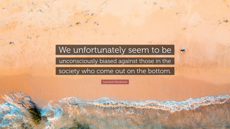 Leonard Mlodinow Quote: “We unfortunately seem to be unconsciously biased against those in the society who come out on the bottom.”