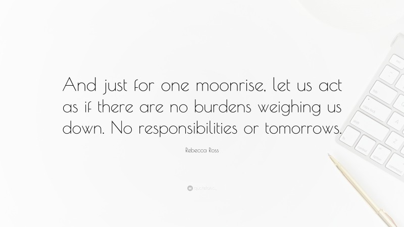 Rebecca Ross Quote: “And just for one moonrise, let us act as if there are no burdens weighing us down. No responsibilities or tomorrows.”