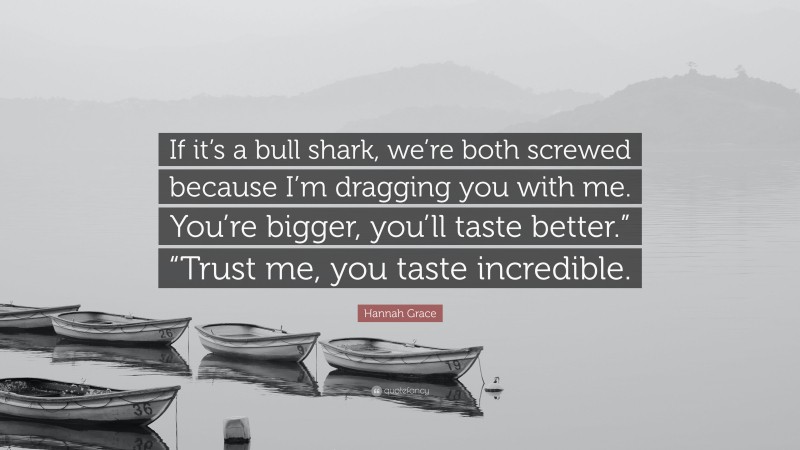Hannah Grace Quote: “If it’s a bull shark, we’re both screwed because I’m dragging you with me. You’re bigger, you’ll taste better.” “Trust me, you taste incredible.”