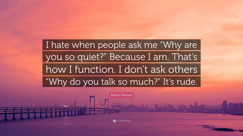 Keanu Reeves Quote: “I hate when people ask me “Why are you so quiet?” Because I am. That’s how I function. I don’t ask others “Why do you talk so much?” It’s rude.”