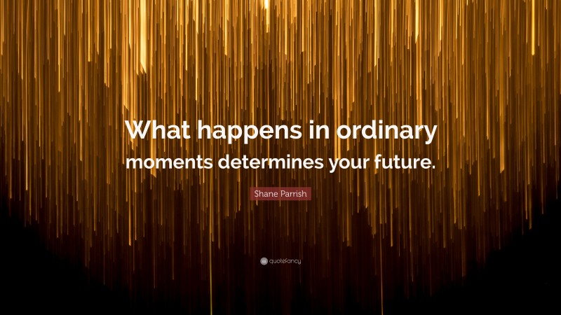 Shane Parrish Quote: “What happens in ordinary moments determines your future.”