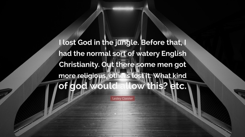 Lesley Glaister Quote: “I lost God in the jungle. Before that, I had the normal sort of watery English Christianity. Out there some men got more religious, others lost it. What kind of god would allow this? etc.”