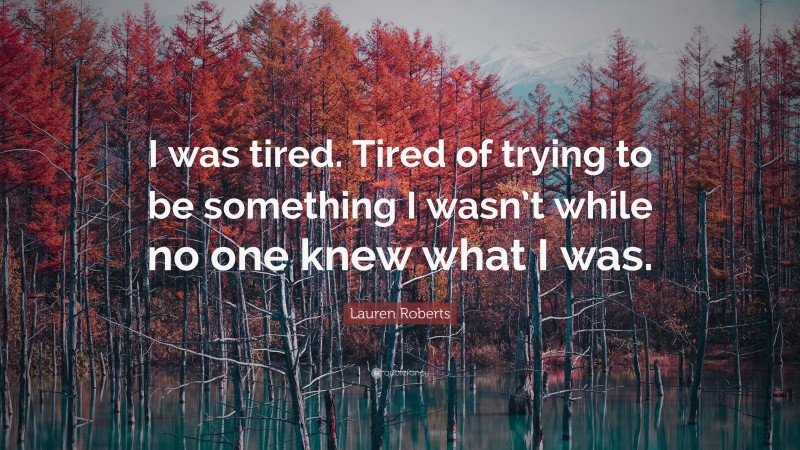 Lauren Roberts Quote: “I was tired. Tired of trying to be something I wasn’t while no one knew what I was.”