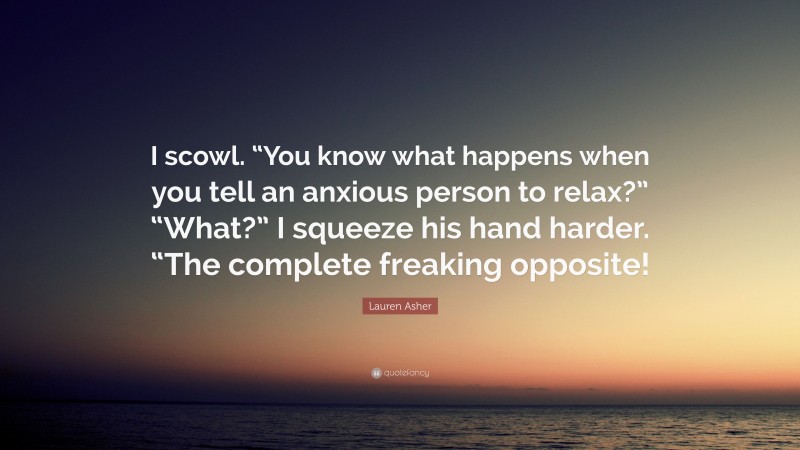 Lauren Asher Quote: “I scowl. “You know what happens when you tell an anxious person to relax?” “What?” I squeeze his hand harder. “The complete freaking opposite!”