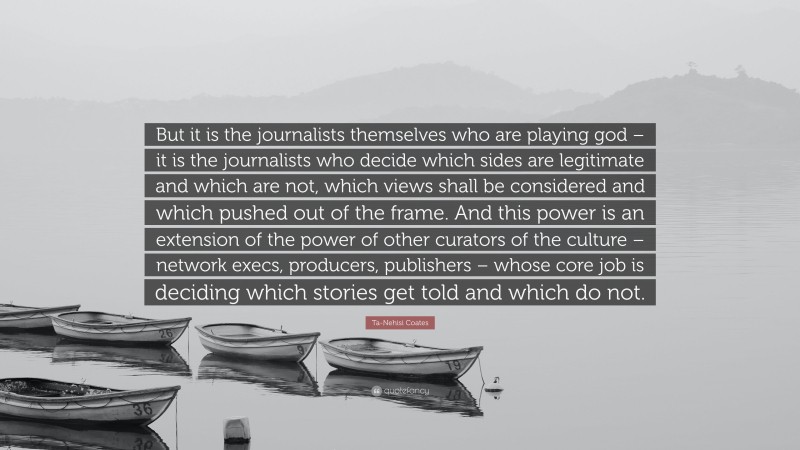 Ta-Nehisi Coates Quote: “But it is the journalists themselves who are playing god – it is the journalists who decide which sides are legitimate and which are not, which views shall be considered and which pushed out of the frame. And this power is an extension of the power of other curators of the culture – network execs, producers, publishers – whose core job is deciding which stories get told and which do not.”