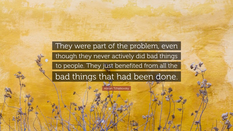 Adrian Tchaikovsky Quote: “They were part of the problem, even though they never actively did bad things to people. They just benefited from all the bad things that had been done.”