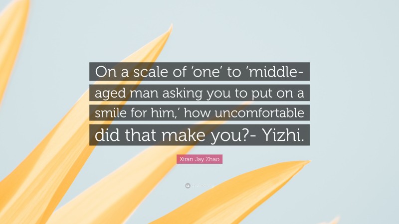 Xiran Jay Zhao Quote: “On a scale of ‘one’ to ‘middle-aged man asking you to put on a smile for him,’ how uncomfortable did that make you?- Yizhi.”