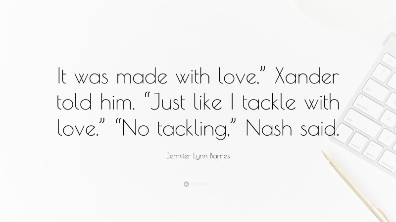 Jennifer Lynn Barnes Quote: “It was made with love,” Xander told him. “Just like I tackle with love.” “No tackling,” Nash said.”